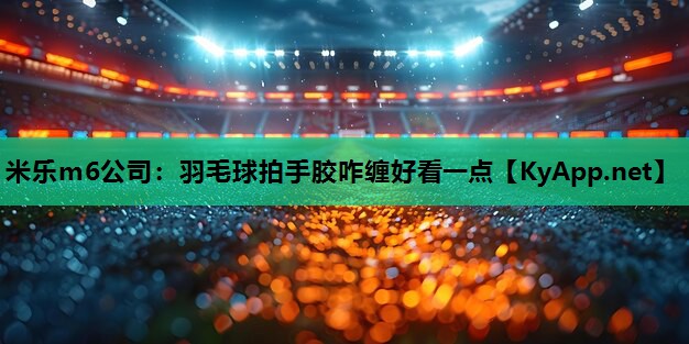 米乐m6公司:羽毛球拍手胶咋缠好看一点